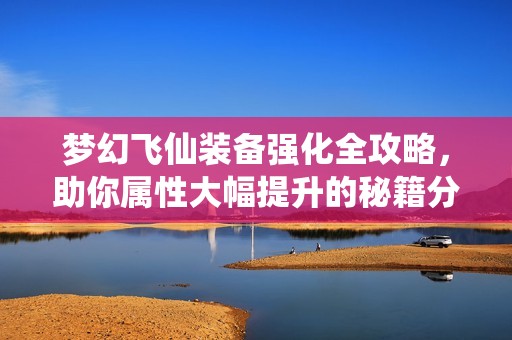 梦幻飞仙装备强化全攻略，助你属性大幅提升的秘籍分享