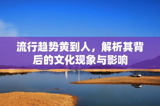 流行趋势黄到人，解析其背后的文化现象与影响