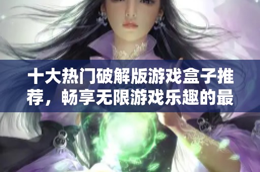 十大热门破解版游戏盒子推荐，畅享无限游戏乐趣的最佳选择