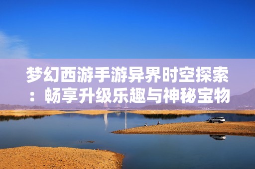 梦幻西游手游异界时空探索：畅享升级乐趣与神秘宝物的奥秘揭秘