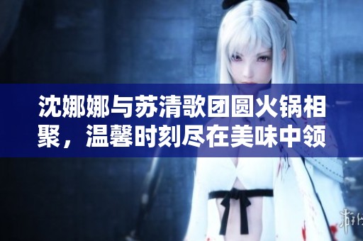 沈娜娜与苏清歌团圆火锅相聚，温馨时刻尽在美味中领略