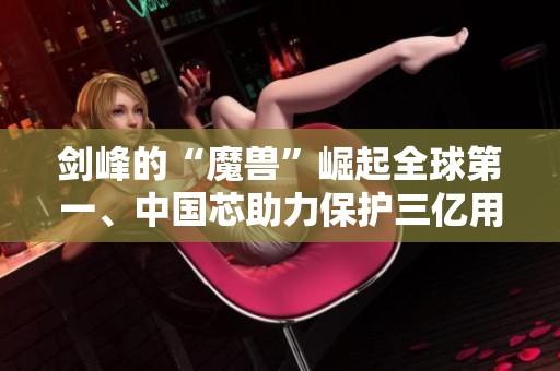 剑峰的“魔兽”崛起全球第一、中国芯助力保护三亿用户的传奇故事