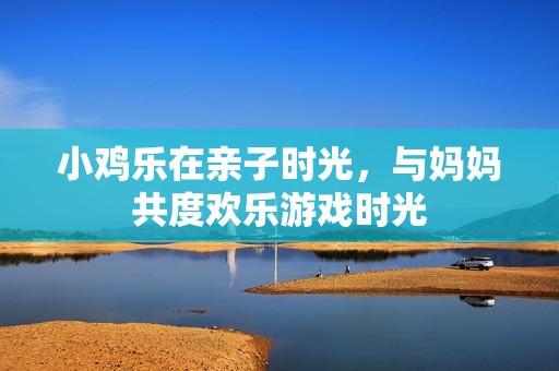 小鸡乐在亲子时光，与妈妈共度欢乐游戏时光