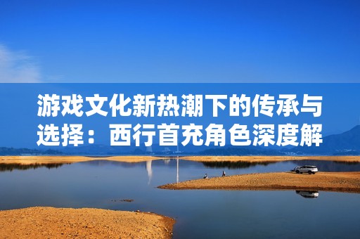 游戏文化新热潮下的传承与选择：西行首充角色深度解析