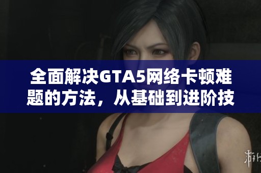 全面解决GTA5网络卡顿难题的方法，从基础到进阶技巧详解