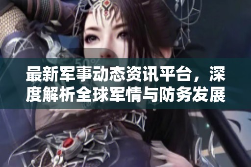 最新军事动态资讯平台，深度解析全球军情与防务发展趋势