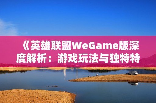 《英雄联盟WeGame版深度解析：游戏玩法与独特特色全揭秘》