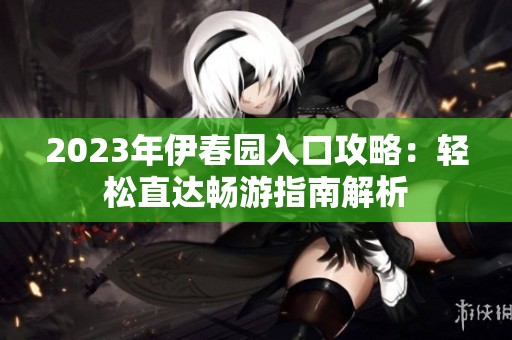 2023年伊春园入口攻略：轻松直达畅游指南解析