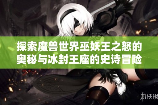 探索魔兽世界巫妖王之怒的奥秘与冰封王座的史诗冒险之旅