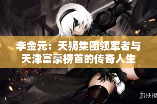 李金元：天狮集团领军者与天津富豪榜首的传奇人生