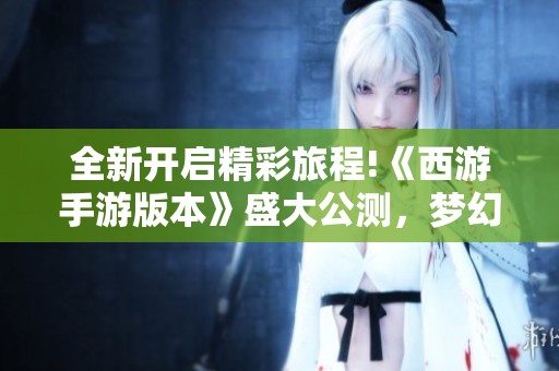全新开启精彩旅程!《西游手游版本》盛大公测，梦幻冒险等你加入