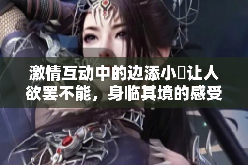 激情互动中的边添小泬让人欲罢不能，身临其境的感受真是独特！