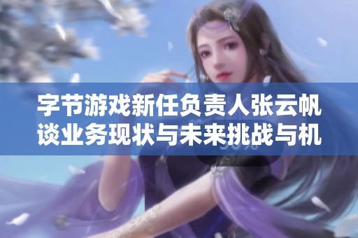 字节游戏新任负责人张云帆谈业务现状与未来挑战与机遇