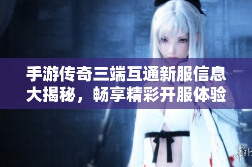 手游传奇三端互通新服信息大揭秘，畅享精彩开服体验