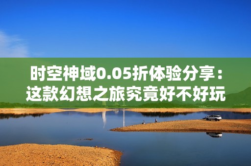 时空神域0.05折体验分享：这款幻想之旅究竟好不好玩呢