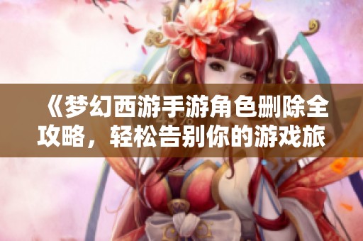 《梦幻西游手游角色删除全攻略，轻松告别你的游戏旅程与记忆》
