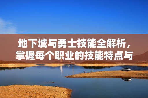 地下城与勇士技能全解析，掌握每个职业的技能特点与使用技巧