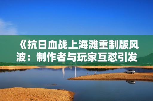 《抗日血战上海滩重制版风波：制作者与玩家互怼引发广泛不满》