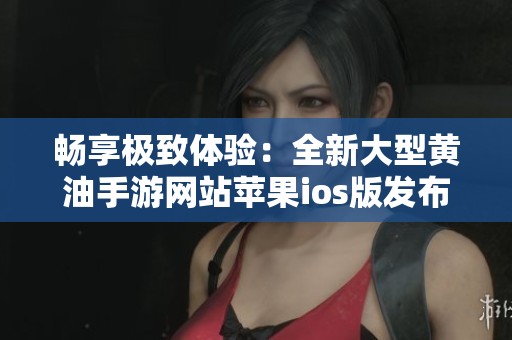 畅享极致体验：全新大型黄油手游网站苹果ios版发布