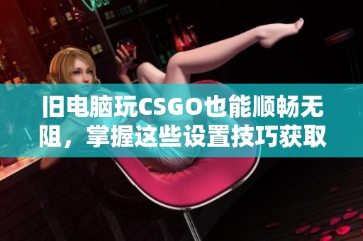 旧电脑玩CSGO也能顺畅无阻，掌握这些设置技巧获取最佳体验