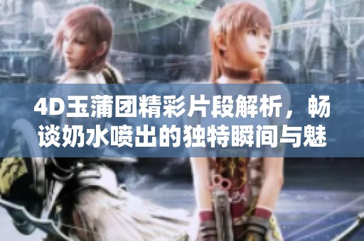 4D玉蒲团精彩片段解析，畅谈奶水喷出的独特瞬间与魅力