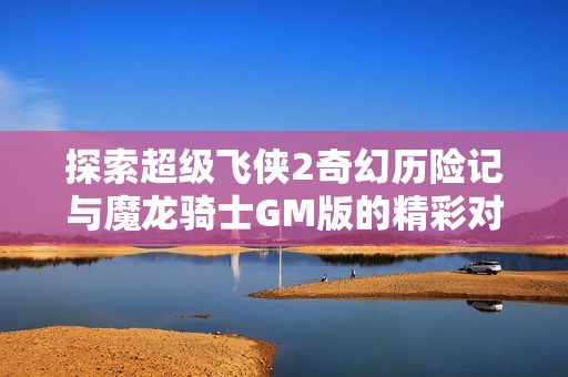 探索超级飞侠2奇幻历险记与魔龙骑士GM版的精彩对比与亮点分析