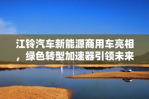 江铃汽车新能源商用车亮相，绿色转型加速器引领未来出行新潮流
