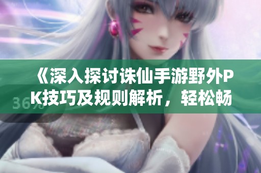 《深入探讨诛仙手游野外PK技巧及规则解析，轻松畅玩战斗》