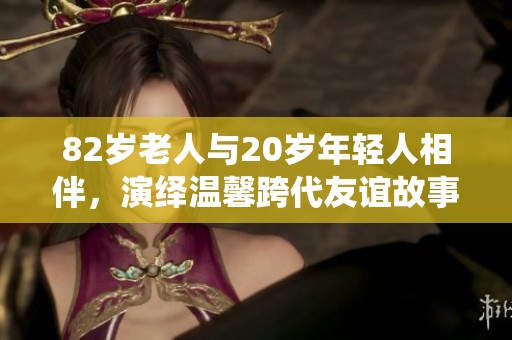 82岁老人与20岁年轻人相伴，演绎温馨跨代友谊故事