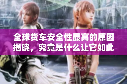 全球货车安全性最高的原因揭晓，究竟是什么让它如此出众