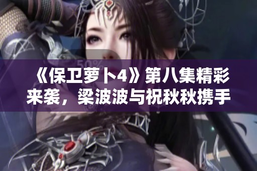 《保卫萝卜4》第八集精彩来袭，梁波波与祝秋秋携手挑战新关卡