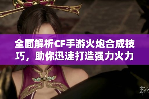 全面解析CF手游火炮合成技巧，助你迅速打造强力火力装备