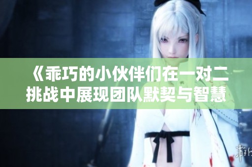 《乖巧的小伙伴们在一对二挑战中展现团队默契与智慧》