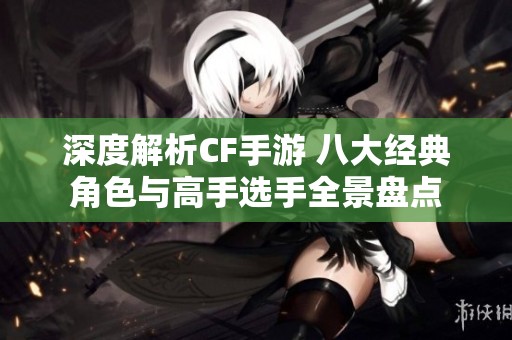 深度解析CF手游 八大经典角色与高手选手全景盘点