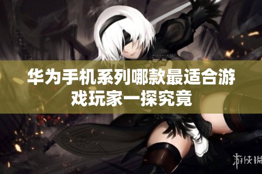 华为手机系列哪款最适合游戏玩家一探究竟