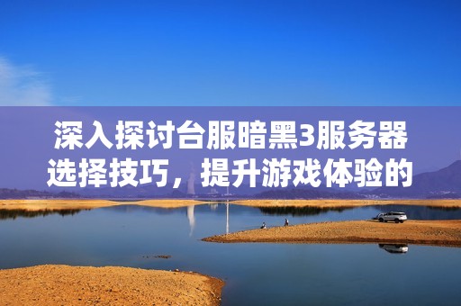 深入探讨台服暗黑3服务器选择技巧，提升游戏体验的最佳指南