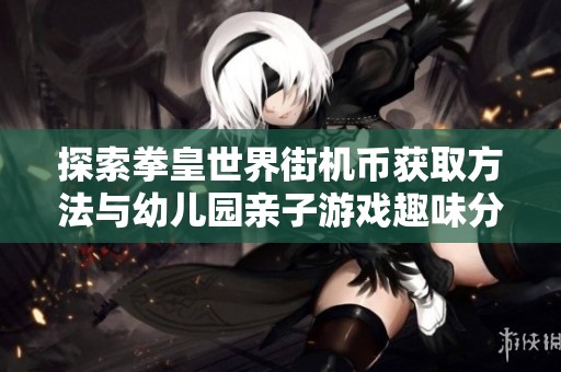 探索拳皇世界街机币获取方法与幼儿园亲子游戏趣味分享