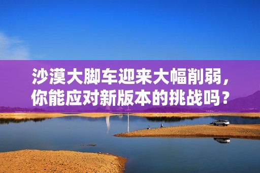 沙漠大脚车迎来大幅削弱，你能应对新版本的挑战吗？