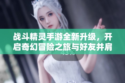 战斗精灵手游全新升级，开启奇幻冒险之旅与好友并肩作战