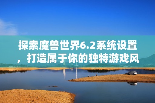 探索魔兽世界6.2系统设置，打造属于你的独特游戏风格与体验