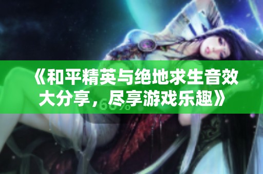《和平精英与绝地求生音效大分享，尽享游戏乐趣》