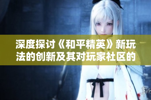 深度探讨《和平精英》新玩法的创新及其对玩家社区的影响与意义