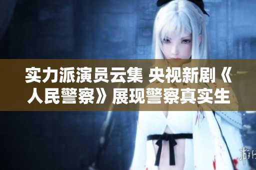 实力派演员云集 央视新剧《人民警察》展现警察真实生活与情感纠葛