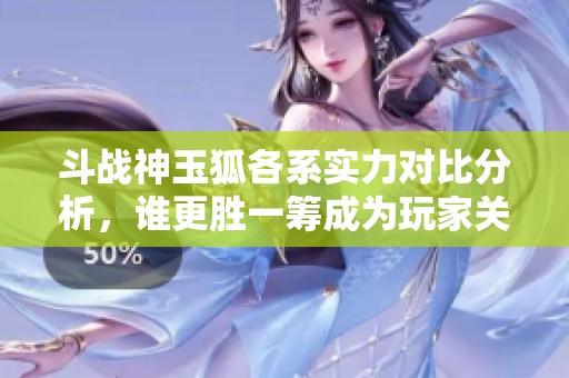 斗战神玉狐各系实力对比分析，谁更胜一筹成为玩家关注焦点