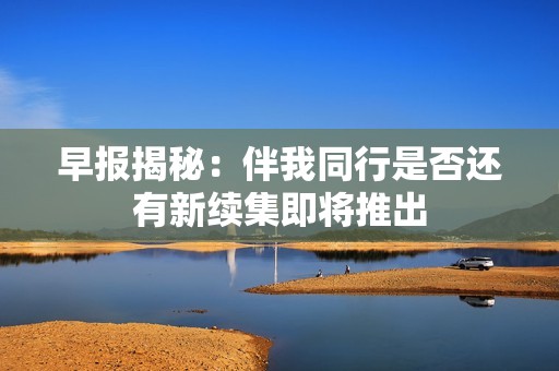 早报揭秘：伴我同行是否还有新续集即将推出