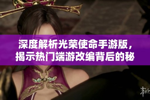 深度解析光荣使命手游版，揭示热门端游改编背后的秘密与魅力