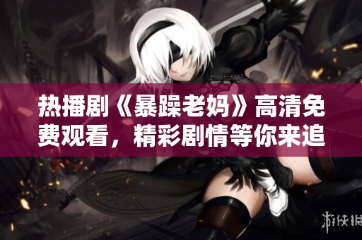 热播剧《暴躁老妈》高清免费观看，精彩剧情等你来追剧！