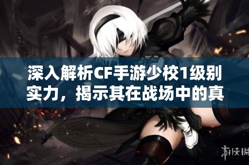 深入解析CF手游少校1级别实力，揭示其在战场中的真正战斗能力