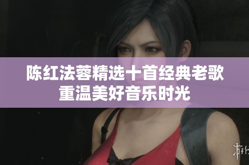 陈红法蓉精选十首经典老歌重温美好音乐时光
