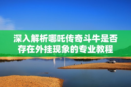 深入解析哪吒传奇斗牛是否存在外挂现象的专业教程